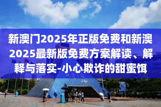 新澳門2025年正版免費(fèi)和新澳2025最新版免費(fèi)方案解讀、解釋與落實(shí)-小心欺詐的甜蜜餌