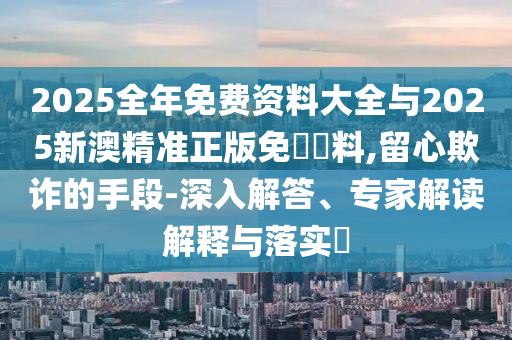 2025全年免費資料大全與2025新澳精準(zhǔn)正版免費資料,留心欺詐的手段-深入解答、專家解讀解釋與落實?