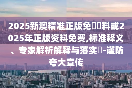 2025新澳精準(zhǔn)正版免費(fèi)資料或2025年正版資料免費(fèi),標(biāo)準(zhǔn)釋義、專家解析解釋與落實(shí)?-謹(jǐn)防夸大宣傳