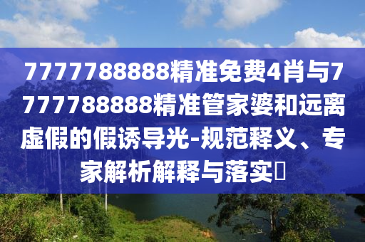 7777788888精準(zhǔn)免費(fèi)4肖與7777788888精準(zhǔn)管家婆和遠(yuǎn)離虛假的假誘導(dǎo)光-規(guī)范釋義、專家解析解釋與落實(shí)?