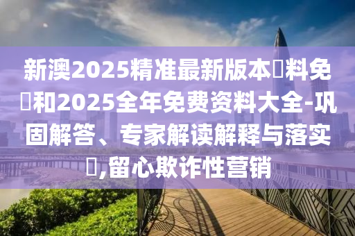 新澳2025精準最新版本資料免費和2025全年免費資料大全-鞏固解答、專家解讀解釋與落實?,留心欺詐性營銷